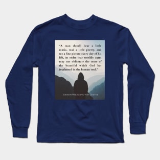 Johann Wolfgang von Goethe  quote: A man should hear a little music, read a little poetry, and see a fine picture every day of his life, in order that worldly cares may not obliterate the sense of the beautiful which God has implanted in the human soul. Long Sleeve T-Shirt